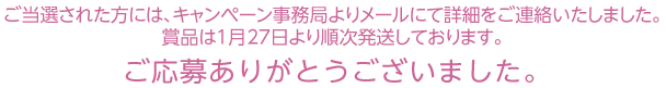 ご当選された方には、キャンペーン事務局よりメールにて詳細をご連絡いたしました。賞品は1月27日より順次発送しております。ご応募ありがとうございました。
