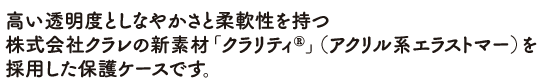 高い透明度としなやかさと柔軟性を持つ株式会社クラレの新素材「クラリティ®」（アクリル系エラストマー）を採用した保護ケースです。