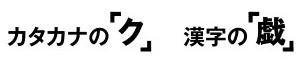カタカナの「ク」、漢字の「戯」